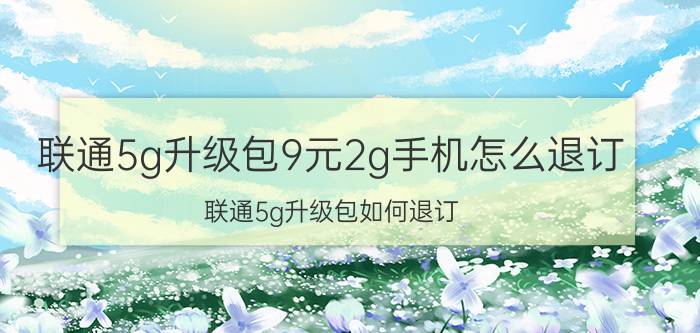 联通5g升级包9元2g手机怎么退订 联通5g升级包如何退订？